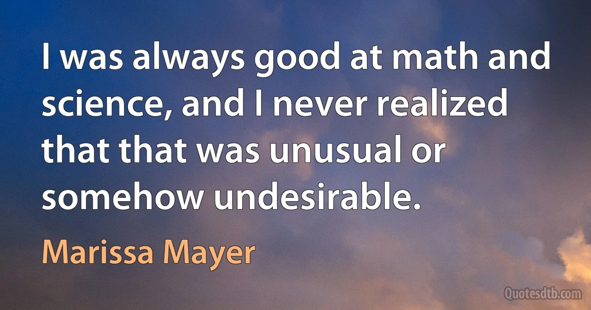 I was always good at math and science, and I never realized that that was unusual or somehow undesirable. (Marissa Mayer)