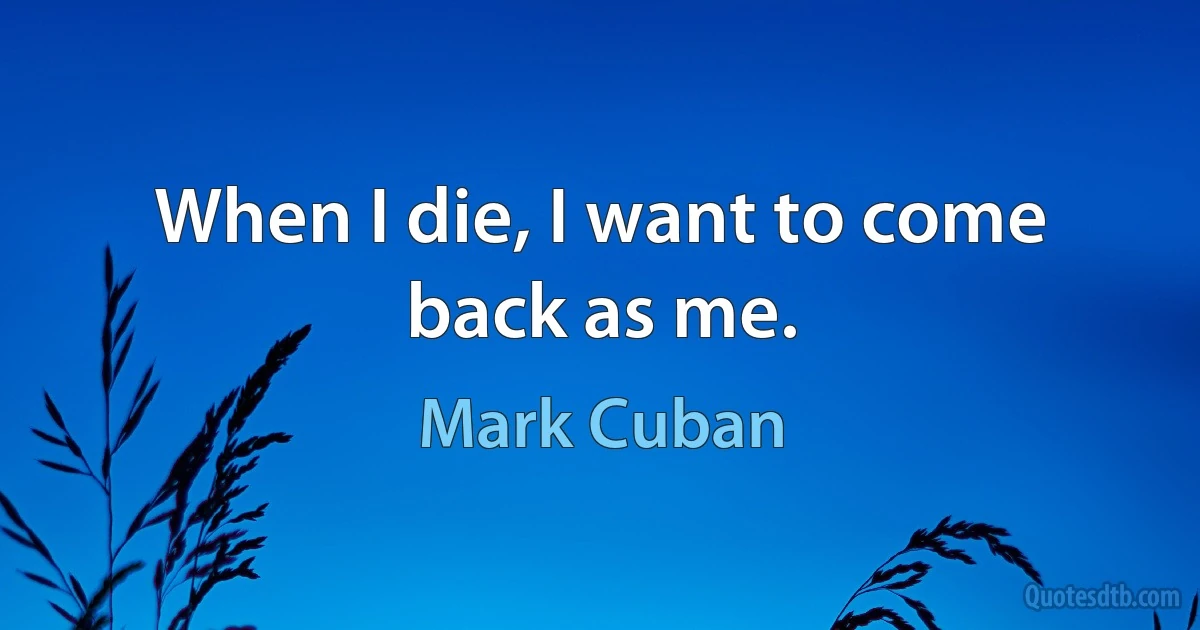 When I die, I want to come back as me. (Mark Cuban)