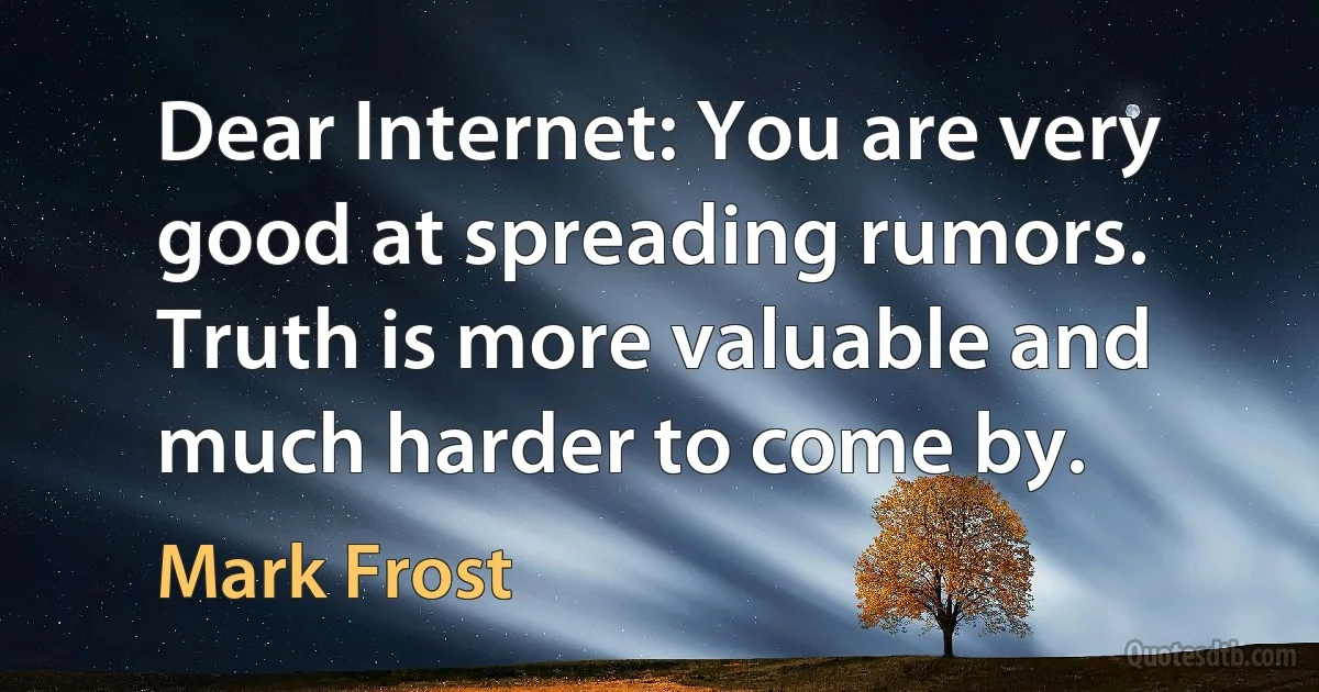 Dear Internet: You are very good at spreading rumors. Truth is more valuable and much harder to come by. (Mark Frost)