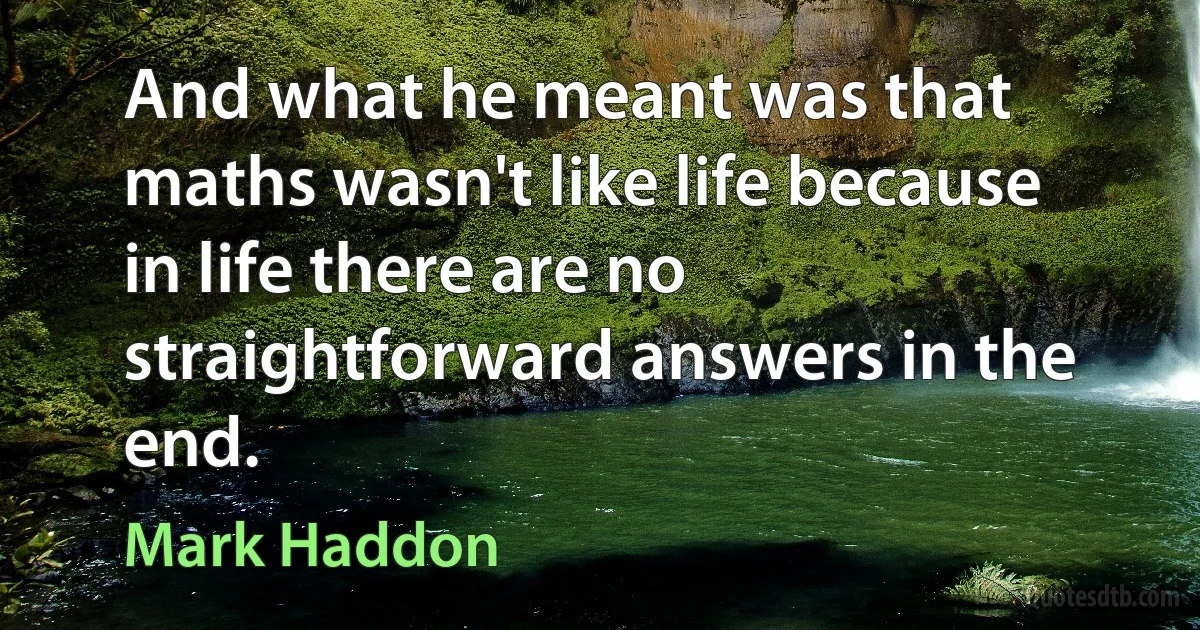 And what he meant was that maths wasn't like life because in life there are no straightforward answers in the end. (Mark Haddon)