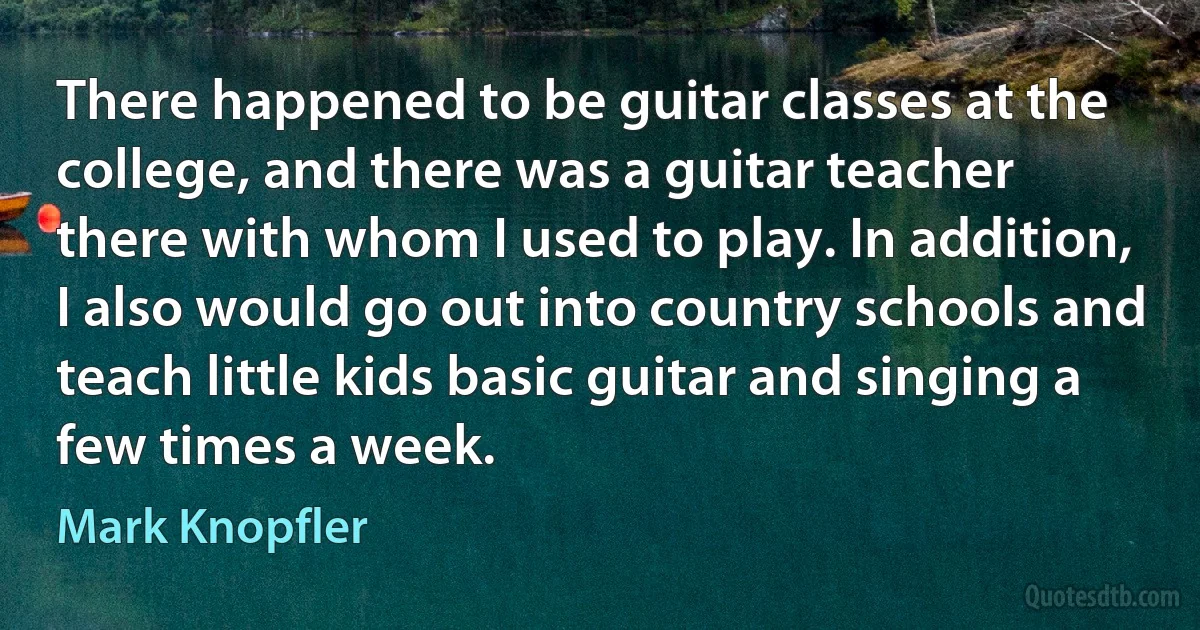 There happened to be guitar classes at the college, and there was a guitar teacher there with whom I used to play. In addition, I also would go out into country schools and teach little kids basic guitar and singing a few times a week. (Mark Knopfler)