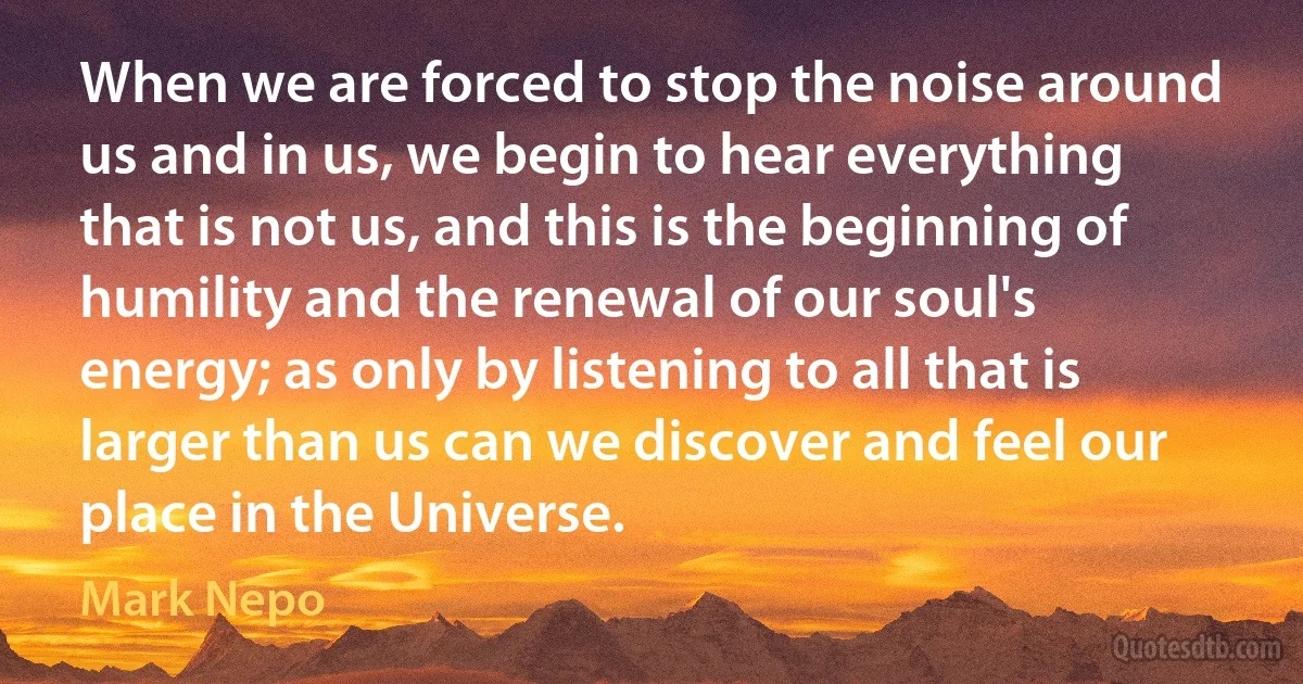 When we are forced to stop the noise around us and in us, we begin to hear everything that is not us, and this is the beginning of humility and the renewal of our soul's energy; as only by listening to all that is larger than us can we discover and feel our place in the Universe. (Mark Nepo)