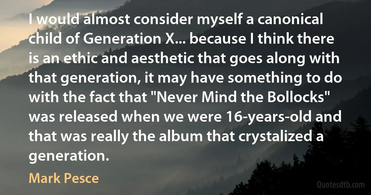 I would almost consider myself a canonical child of Generation X... because I think there is an ethic and aesthetic that goes along with that generation, it may have something to do with the fact that "Never Mind the Bollocks" was released when we were 16-years-old and that was really the album that crystalized a generation. (Mark Pesce)