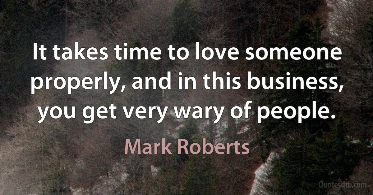 It takes time to love someone properly, and in this business, you get very wary of people. (Mark Roberts)