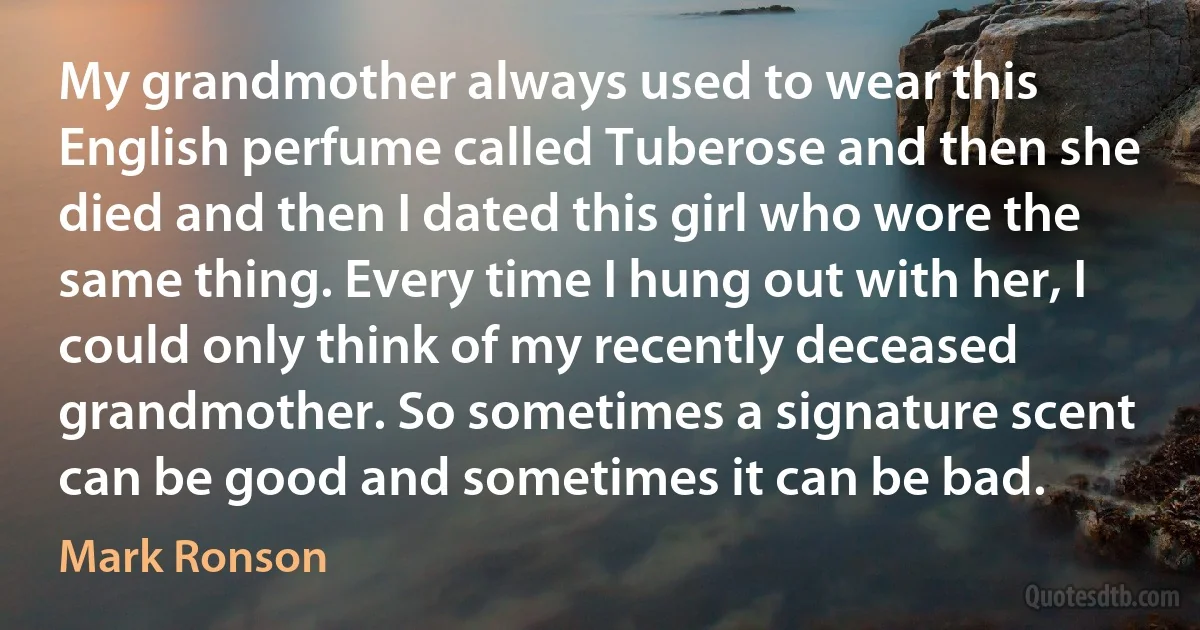 My grandmother always used to wear this English perfume called Tuberose and then she died and then I dated this girl who wore the same thing. Every time I hung out with her, I could only think of my recently deceased grandmother. So sometimes a signature scent can be good and sometimes it can be bad. (Mark Ronson)