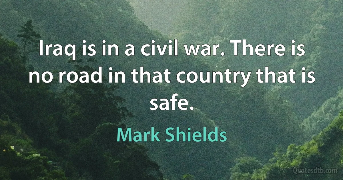 Iraq is in a civil war. There is no road in that country that is safe. (Mark Shields)