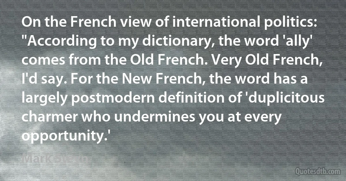 On the French view of international politics: "According to my dictionary, the word 'ally' comes from the Old French. Very Old French, I'd say. For the New French, the word has a largely postmodern definition of 'duplicitous charmer who undermines you at every opportunity.' (Mark Steyn)