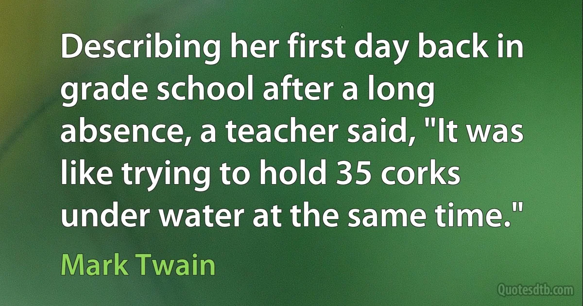 Describing her first day back in grade school after a long absence, a teacher said, "It was like trying to hold 35 corks under water at the same time." (Mark Twain)