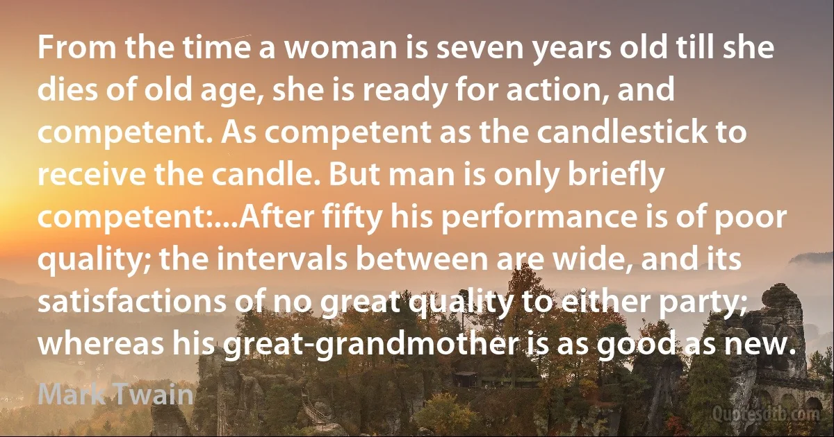 From the time a woman is seven years old till she dies of old age, she is ready for action, and competent. As competent as the candlestick to receive the candle. But man is only briefly competent:...After fifty his performance is of poor quality; the intervals between are wide, and its satisfactions of no great quality to either party; whereas his great-grandmother is as good as new. (Mark Twain)