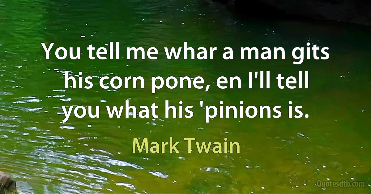 You tell me whar a man gits his corn pone, en I'll tell you what his 'pinions is. (Mark Twain)