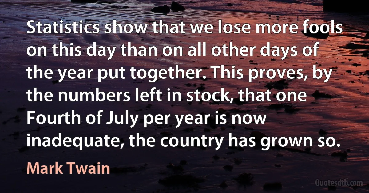 Statistics show that we lose more fools on this day than on all other days of the year put together. This proves, by the numbers left in stock, that one Fourth of July per year is now inadequate, the country has grown so. (Mark Twain)