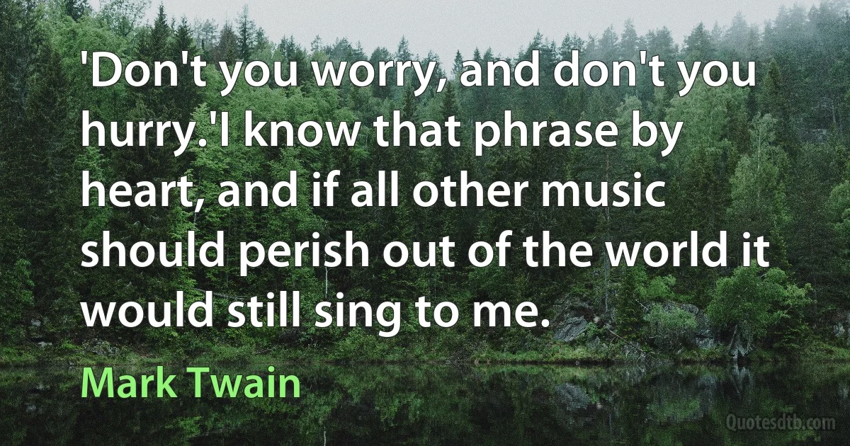 'Don't you worry, and don't you hurry.'I know that phrase by heart, and if all other music should perish out of the world it would still sing to me. (Mark Twain)