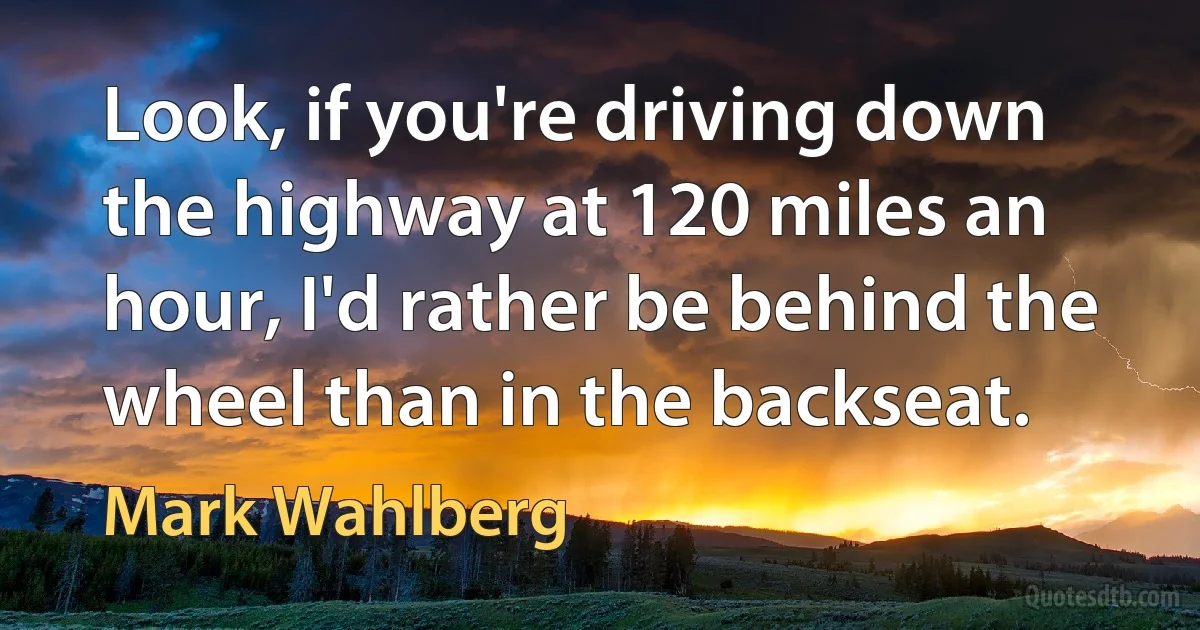 Look, if you're driving down the highway at 120 miles an hour, I'd rather be behind the wheel than in the backseat. (Mark Wahlberg)