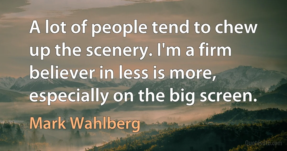 A lot of people tend to chew up the scenery. I'm a firm believer in less is more, especially on the big screen. (Mark Wahlberg)