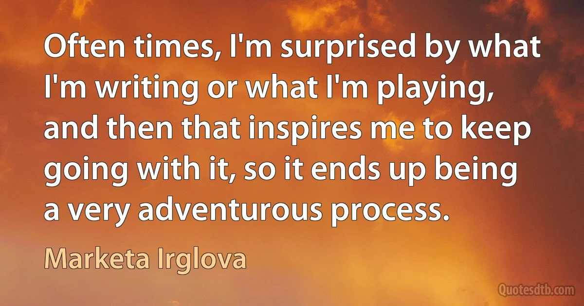 Often times, I'm surprised by what I'm writing or what I'm playing, and then that inspires me to keep going with it, so it ends up being a very adventurous process. (Marketa Irglova)