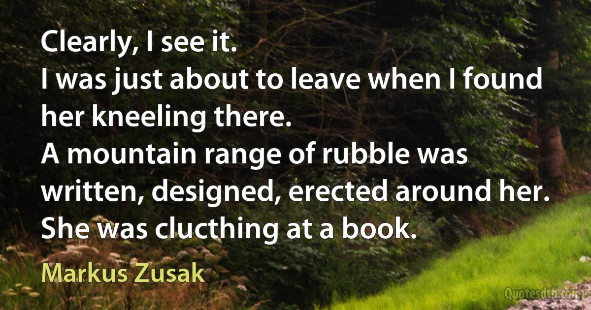 Clearly, I see it.
I was just about to leave when I found her kneeling there.
A mountain range of rubble was written, designed, erected around her. She was clucthing at a book. (Markus Zusak)