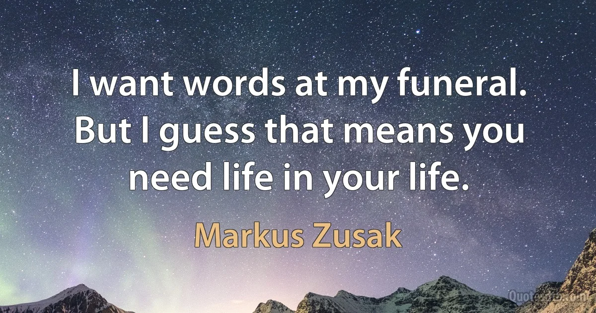 I want words at my funeral. But I guess that means you need life in your life. (Markus Zusak)