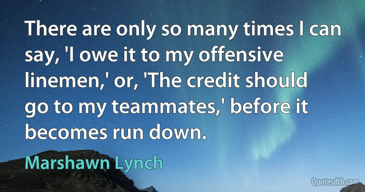 There are only so many times I can say, 'I owe it to my offensive linemen,' or, 'The credit should go to my teammates,' before it becomes run down. (Marshawn Lynch)