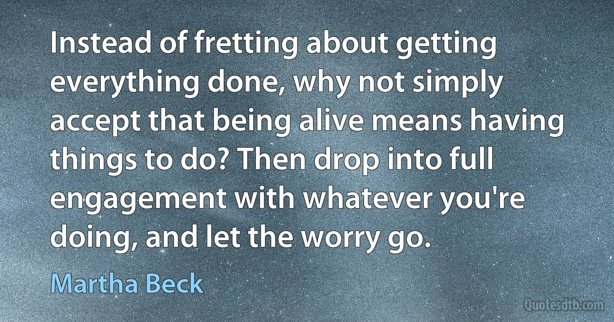 Instead of fretting about getting everything done, why not simply accept that being alive means having things to do? Then drop into full engagement with whatever you're doing, and let the worry go. (Martha Beck)