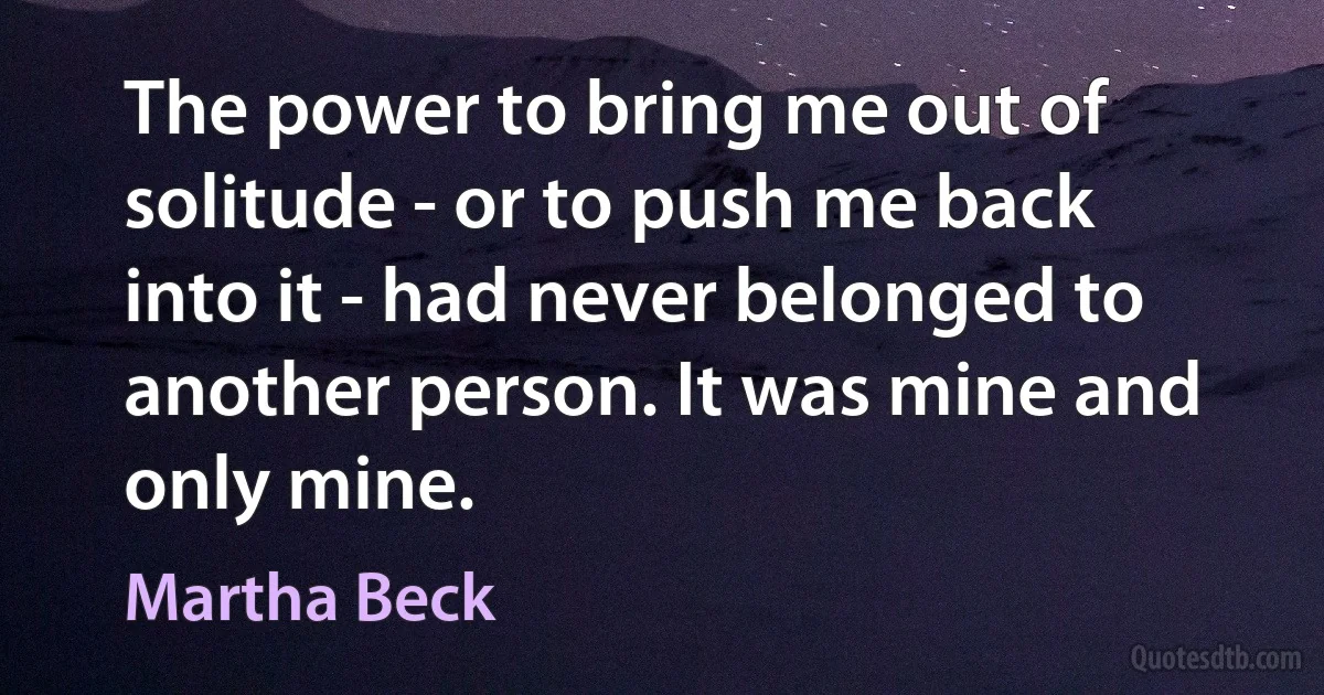 The power to bring me out of solitude - or to push me back into it - had never belonged to another person. It was mine and only mine. (Martha Beck)