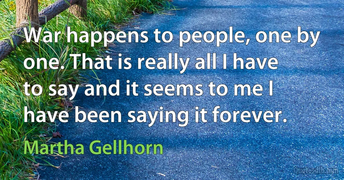 War happens to people, one by one. That is really all I have to say and it seems to me I have been saying it forever. (Martha Gellhorn)