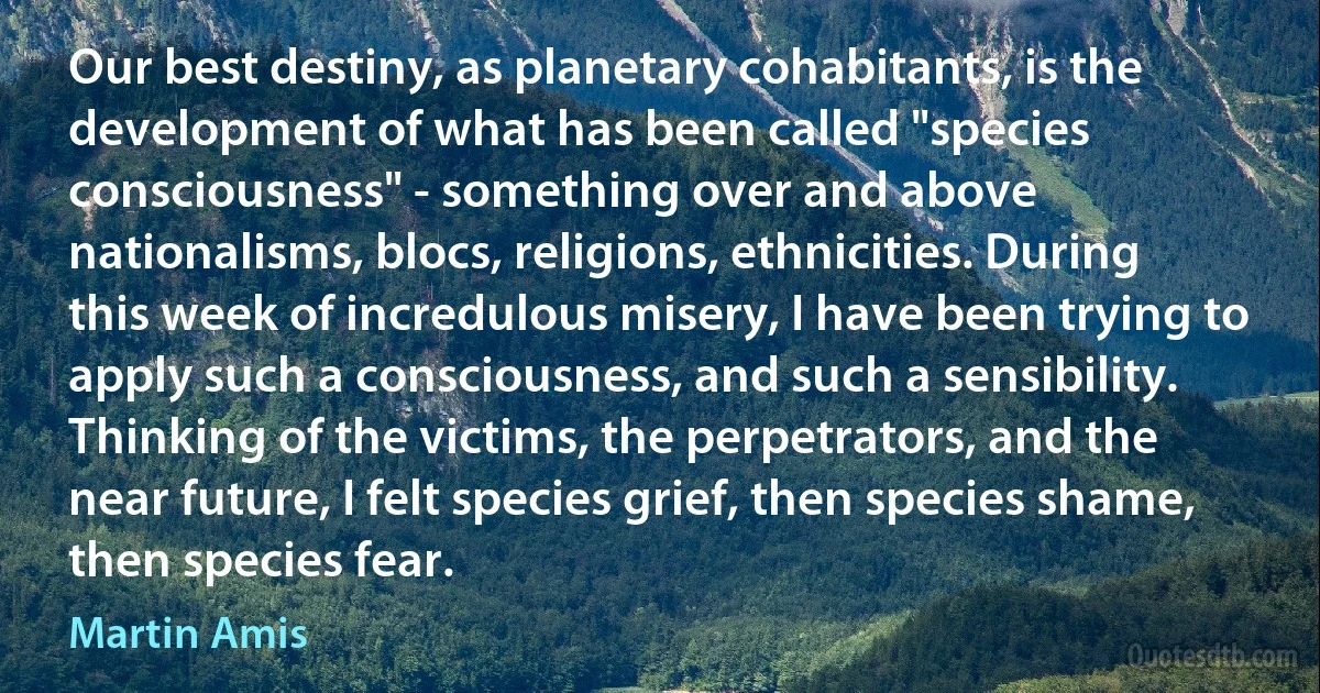 Our best destiny, as planetary cohabitants, is the development of what has been called "species consciousness" - something over and above nationalisms, blocs, religions, ethnicities. During this week of incredulous misery, I have been trying to apply such a consciousness, and such a sensibility. Thinking of the victims, the perpetrators, and the near future, I felt species grief, then species shame, then species fear. (Martin Amis)