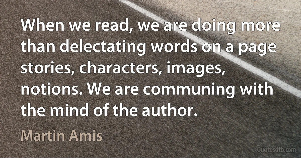 When we read, we are doing more than delectating words on a page stories, characters, images, notions. We are communing with the mind of the author. (Martin Amis)