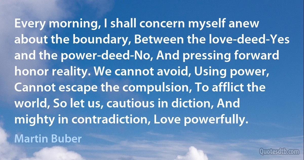 Every morning, I shall concern myself anew about the boundary, Between the love-deed-Yes and the power-deed-No, And pressing forward honor reality. We cannot avoid, Using power, Cannot escape the compulsion, To afflict the world, So let us, cautious in diction, And mighty in contradiction, Love powerfully. (Martin Buber)