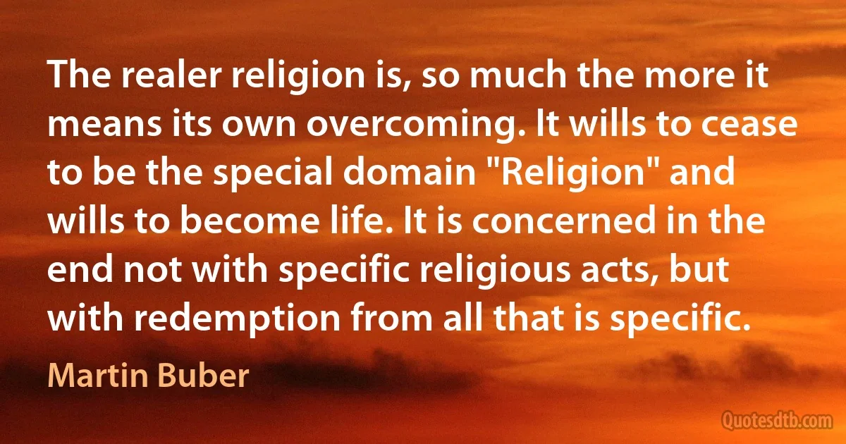 The realer religion is, so much the more it means its own overcoming. It wills to cease to be the special domain "Religion" and wills to become life. It is concerned in the end not with specific religious acts, but with redemption from all that is specific. (Martin Buber)