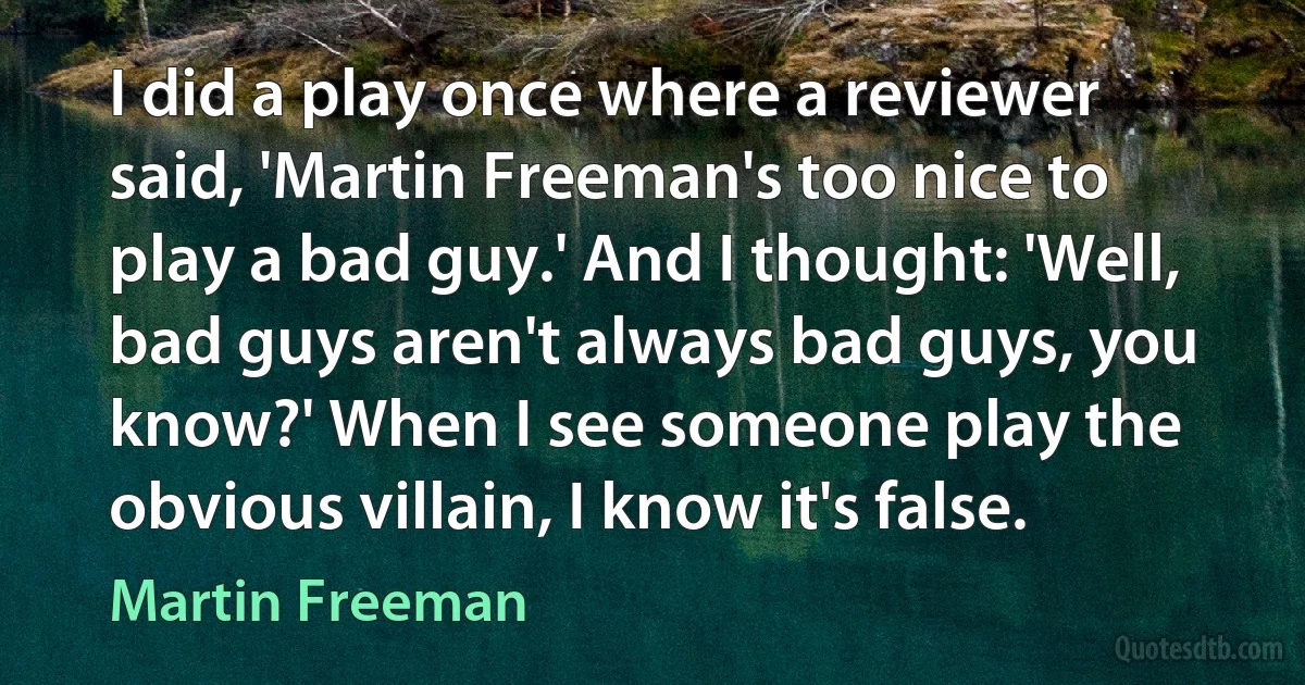 I did a play once where a reviewer said, 'Martin Freeman's too nice to play a bad guy.' And I thought: 'Well, bad guys aren't always bad guys, you know?' When I see someone play the obvious villain, I know it's false. (Martin Freeman)