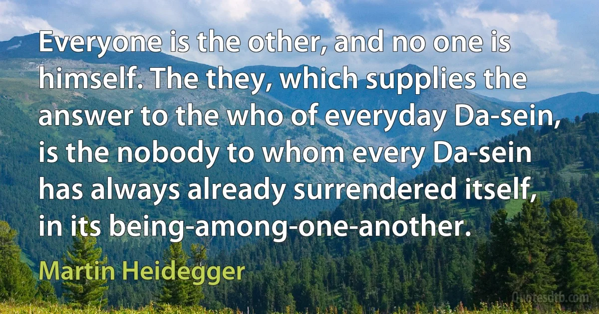 Everyone is the other, and no one is himself. The they, which supplies the answer to the who of everyday Da-sein, is the nobody to whom every Da-sein has always already surrendered itself, in its being-among-one-another. (Martin Heidegger)