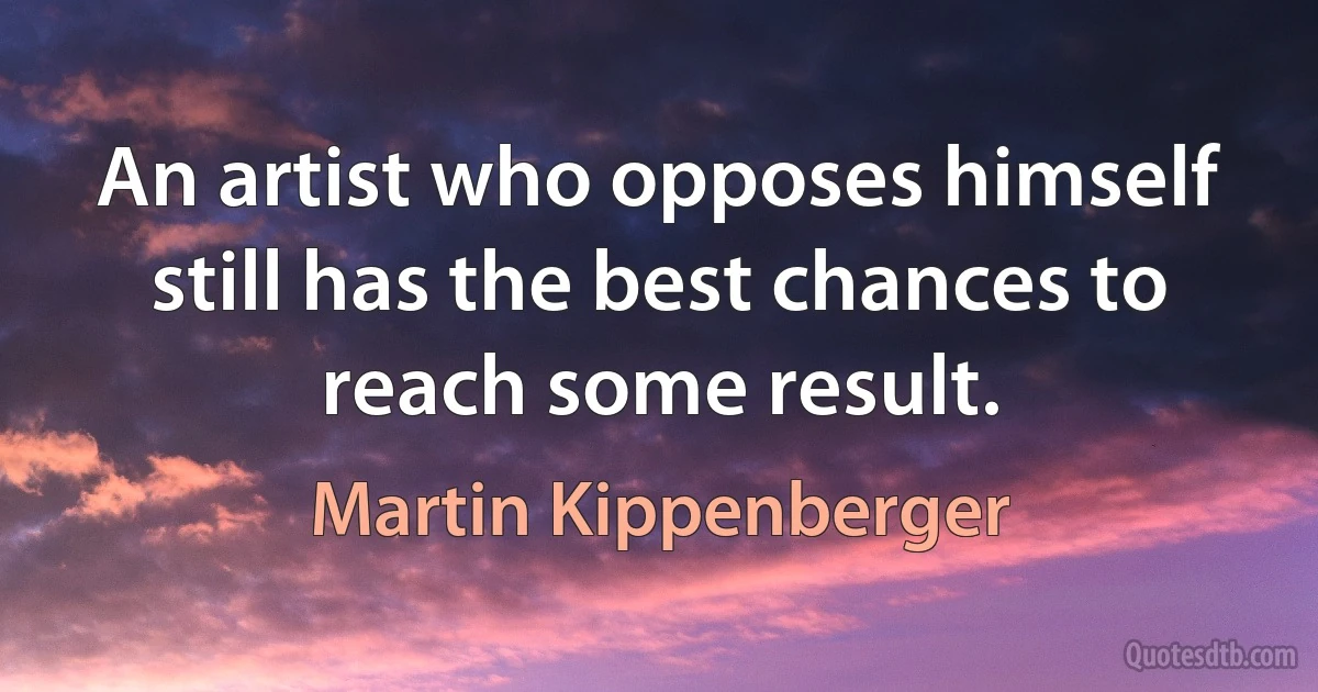 An artist who opposes himself still has the best chances to reach some result. (Martin Kippenberger)