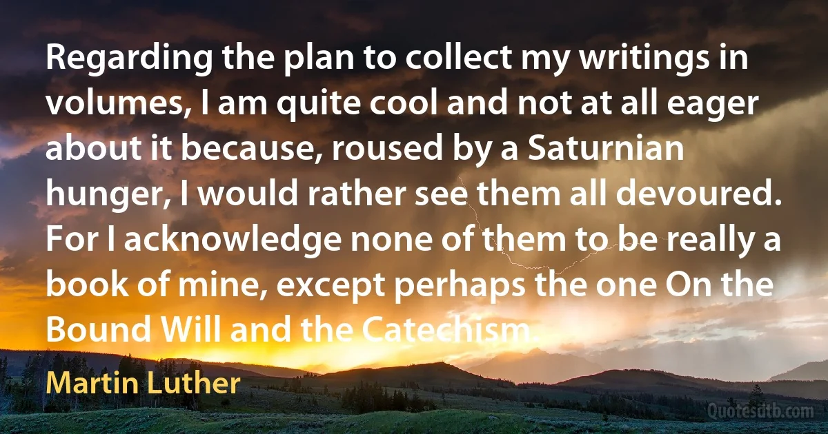 Regarding the plan to collect my writings in volumes, I am quite cool and not at all eager about it because, roused by a Saturnian hunger, I would rather see them all devoured. For I acknowledge none of them to be really a book of mine, except perhaps the one On the Bound Will and the Catechism. (Martin Luther)