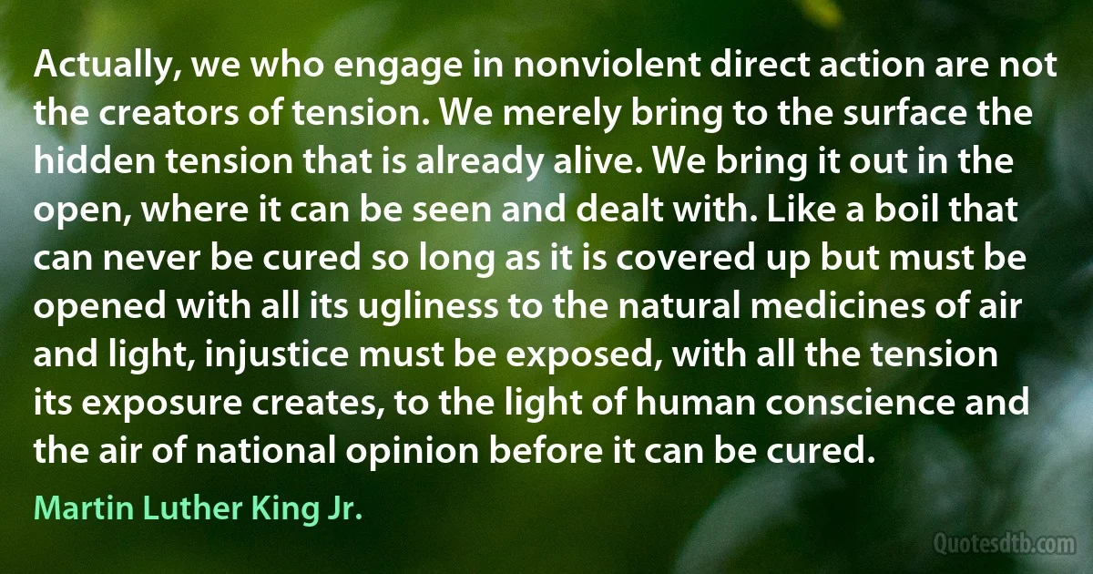 Actually, we who engage in nonviolent direct action are not the creators of tension. We merely bring to the surface the hidden tension that is already alive. We bring it out in the open, where it can be seen and dealt with. Like a boil that can never be cured so long as it is covered up but must be opened with all its ugliness to the natural medicines of air and light, injustice must be exposed, with all the tension its exposure creates, to the light of human conscience and the air of national opinion before it can be cured. (Martin Luther King Jr.)