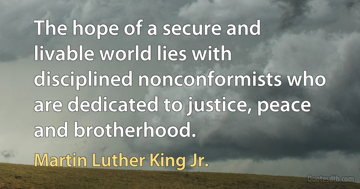 The hope of a secure and livable world lies with disciplined nonconformists who are dedicated to justice, peace and brotherhood. (Martin Luther King Jr.)