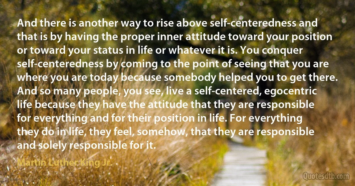 And there is another way to rise above self-centeredness and that is by having the proper inner attitude toward your position or toward your status in life or whatever it is. You conquer self-centeredness by coming to the point of seeing that you are where you are today because somebody helped you to get there. And so many people, you see, live a self-centered, egocentric life because they have the attitude that they are responsible for everything and for their position in life. For everything they do in life, they feel, somehow, that they are responsible and solely responsible for it. (Martin Luther King Jr.)