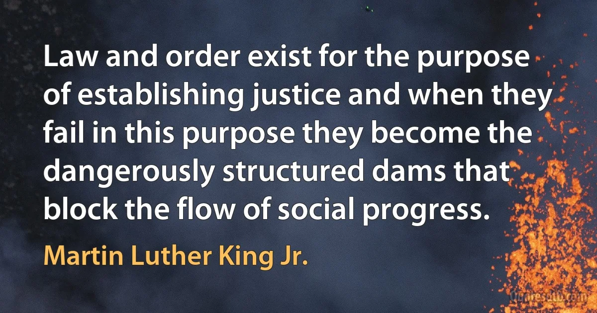 Law and order exist for the purpose of establishing justice and when they fail in this purpose they become the dangerously structured dams that block the flow of social progress. (Martin Luther King Jr.)