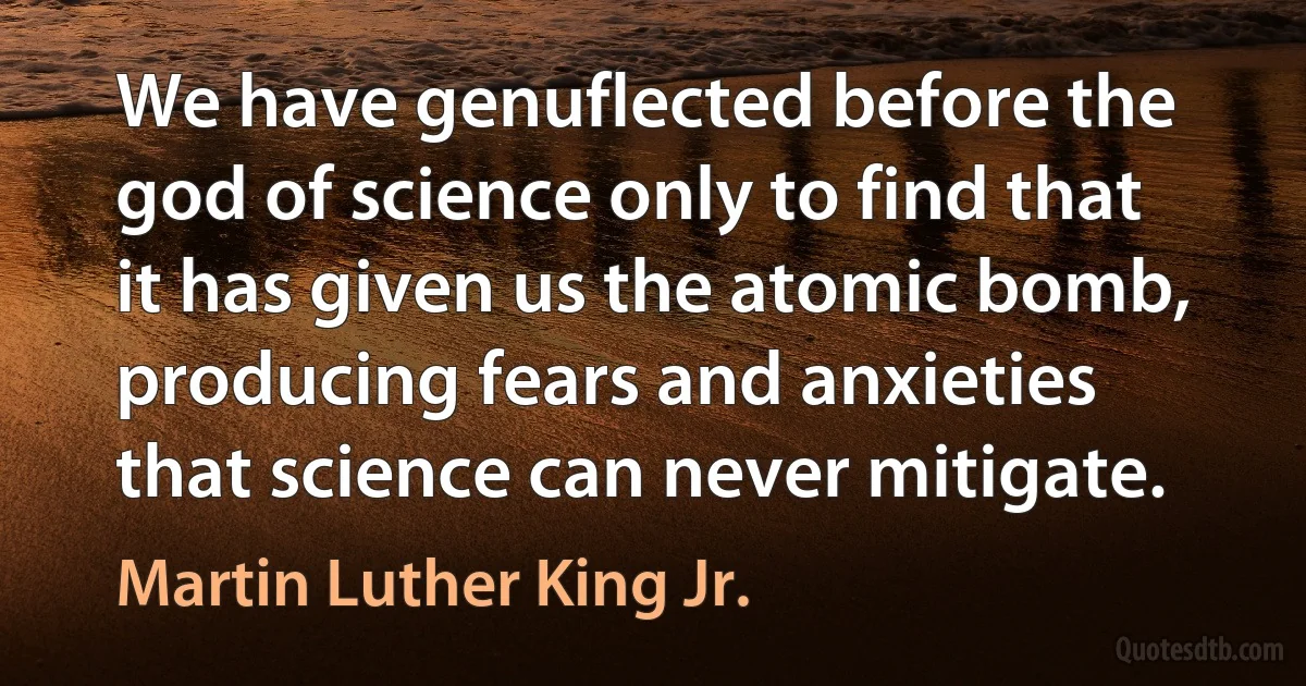 We have genuflected before the god of science only to find that it has given us the atomic bomb, producing fears and anxieties that science can never mitigate. (Martin Luther King Jr.)