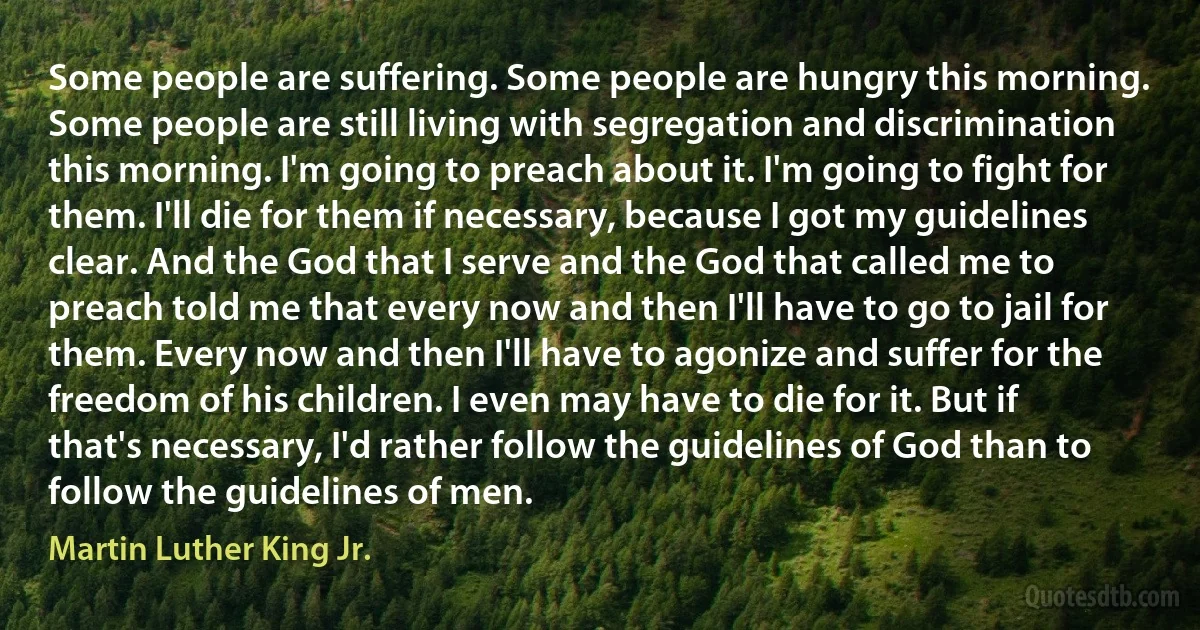 Some people are suffering. Some people are hungry this morning. Some people are still living with segregation and discrimination this morning. I'm going to preach about it. I'm going to fight for them. I'll die for them if necessary, because I got my guidelines clear. And the God that I serve and the God that called me to preach told me that every now and then I'll have to go to jail for them. Every now and then I'll have to agonize and suffer for the freedom of his children. I even may have to die for it. But if that's necessary, I'd rather follow the guidelines of God than to follow the guidelines of men. (Martin Luther King Jr.)