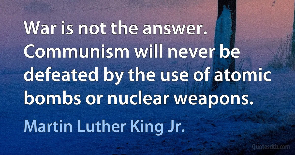 War is not the answer. Communism will never be defeated by the use of atomic bombs or nuclear weapons. (Martin Luther King Jr.)