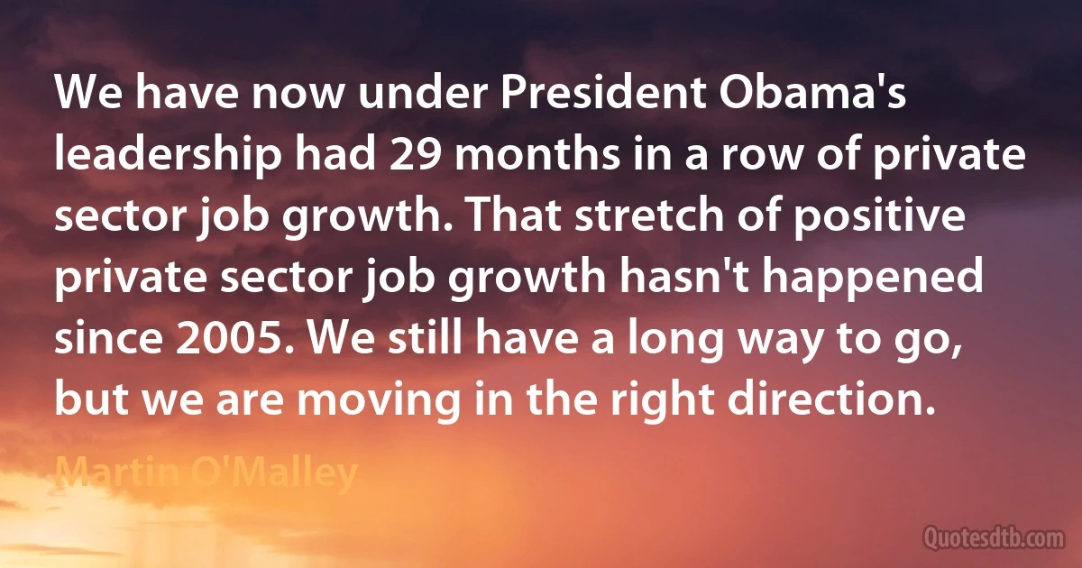 We have now under President Obama's leadership had 29 months in a row of private sector job growth. That stretch of positive private sector job growth hasn't happened since 2005. We still have a long way to go, but we are moving in the right direction. (Martin O'Malley)