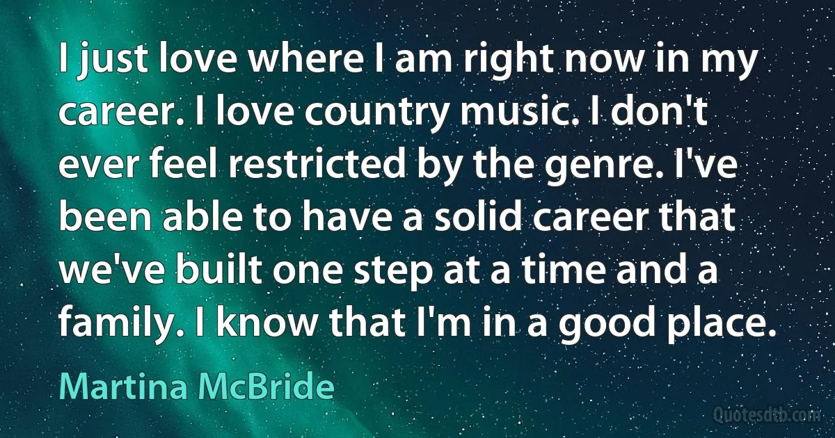 I just love where I am right now in my career. I love country music. I don't ever feel restricted by the genre. I've been able to have a solid career that we've built one step at a time and a family. I know that I'm in a good place. (Martina McBride)