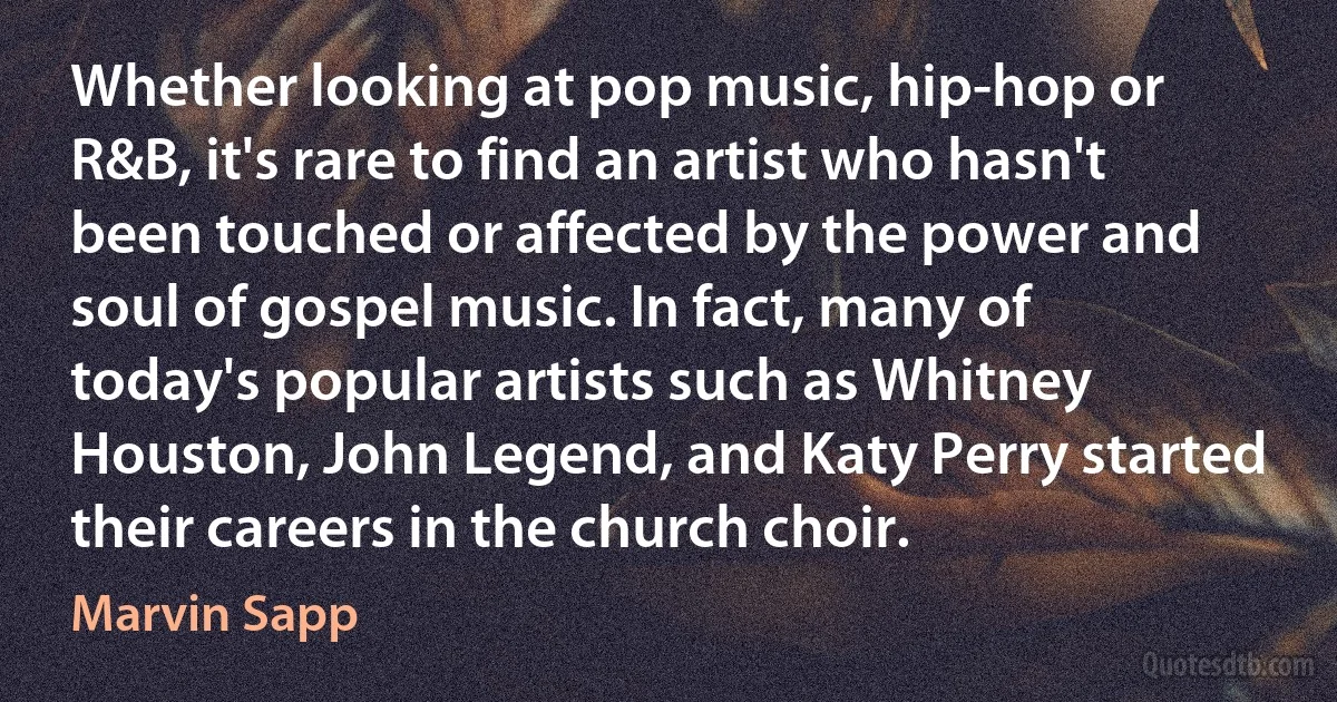 Whether looking at pop music, hip-hop or R&B, it's rare to find an artist who hasn't been touched or affected by the power and soul of gospel music. In fact, many of today's popular artists such as Whitney Houston, John Legend, and Katy Perry started their careers in the church choir. (Marvin Sapp)