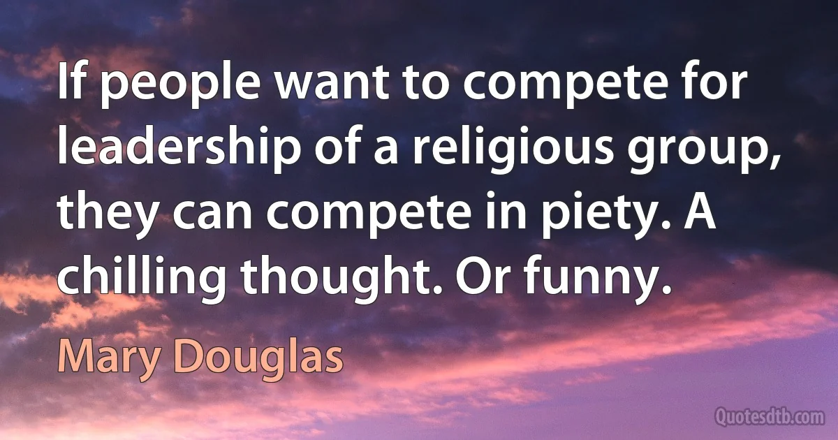 If people want to compete for leadership of a religious group, they can compete in piety. A chilling thought. Or funny. (Mary Douglas)