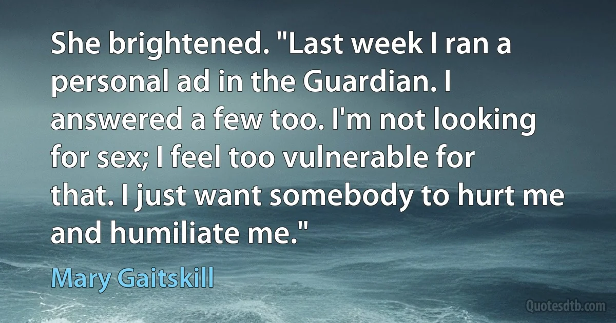 She brightened. "Last week I ran a personal ad in the Guardian. I answered a few too. I'm not looking for sex; I feel too vulnerable for that. I just want somebody to hurt me and humiliate me." (Mary Gaitskill)