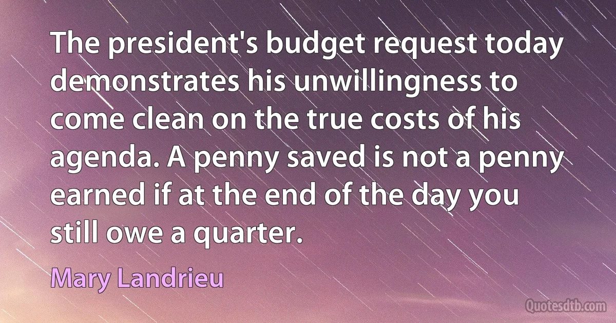 The president's budget request today demonstrates his unwillingness to come clean on the true costs of his agenda. A penny saved is not a penny earned if at the end of the day you still owe a quarter. (Mary Landrieu)