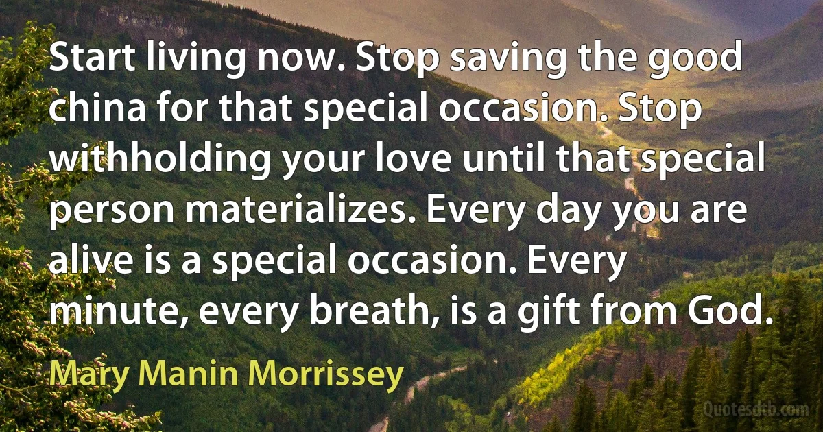 Start living now. Stop saving the good china for that special occasion. Stop withholding your love until that special person materializes. Every day you are alive is a special occasion. Every minute, every breath, is a gift from God. (Mary Manin Morrissey)