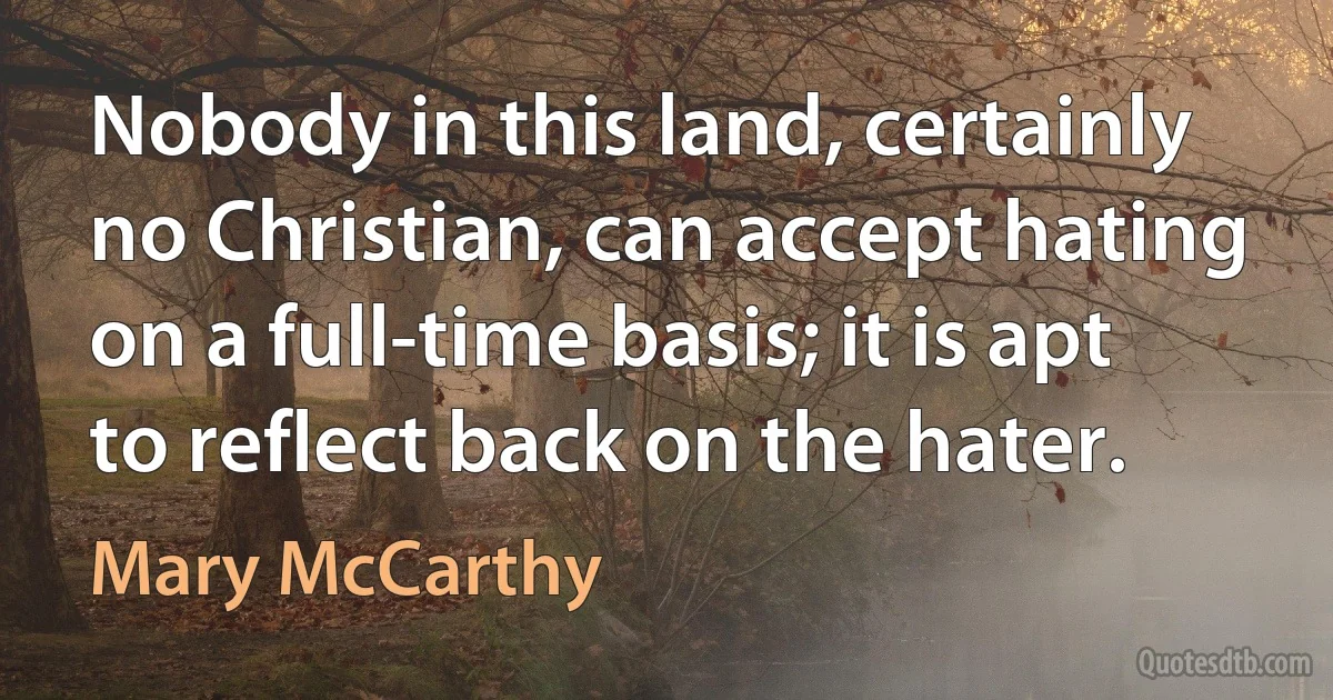 Nobody in this land, certainly no Christian, can accept hating on a full-time basis; it is apt to reflect back on the hater. (Mary McCarthy)