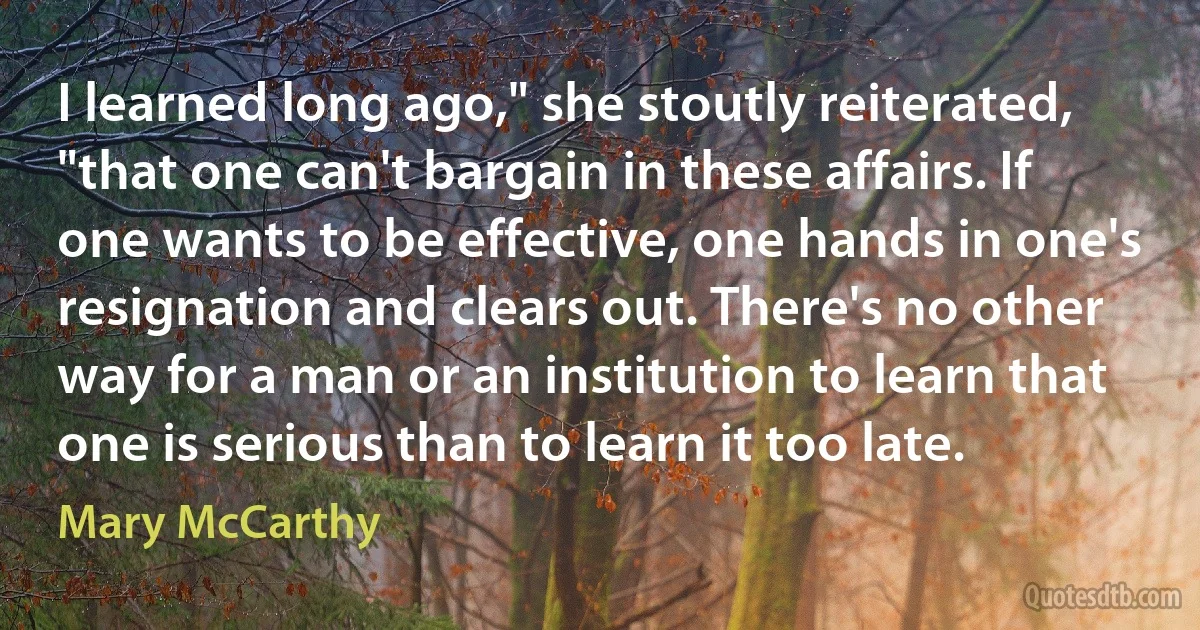 I learned long ago," she stoutly reiterated, "that one can't bargain in these affairs. If one wants to be effective, one hands in one's resignation and clears out. There's no other way for a man or an institution to learn that one is serious than to learn it too late. (Mary McCarthy)