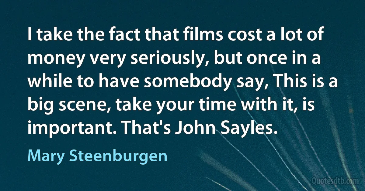 I take the fact that films cost a lot of money very seriously, but once in a while to have somebody say, This is a big scene, take your time with it, is important. That's John Sayles. (Mary Steenburgen)